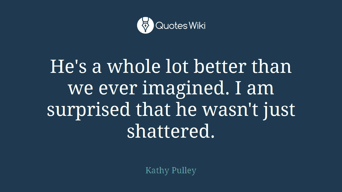 He's a whole lot better than we ever imagined. I am surprised that he wasn't just shattered.
