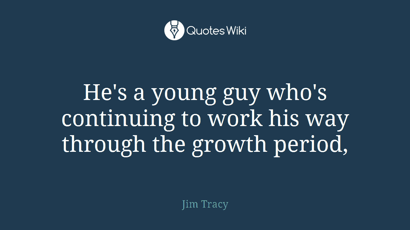 He's a young guy who's continuing to work his way through the growth period,