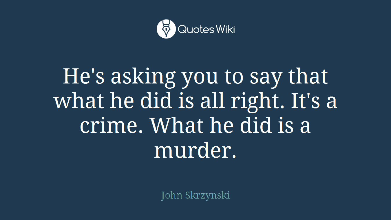 He's asking you to say that what he did is all right. It's a crime. What he did is a murder.