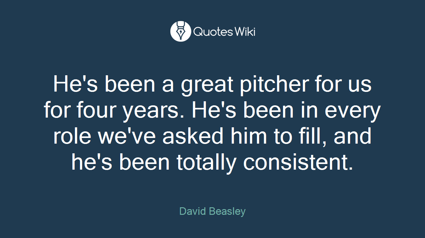 He's been a great pitcher for us for four years. He's been in every role we've asked him to fill, and he's been totally consistent.