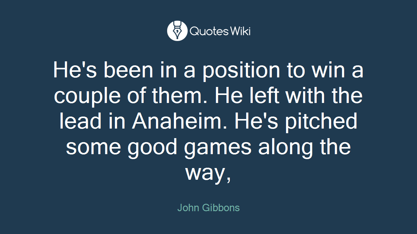 He's been in a position to win a couple of them. He left with the lead in Anaheim. He's pitched some good games along the way,