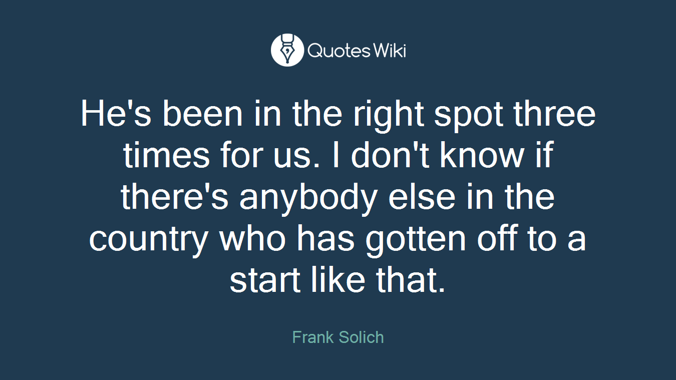 He's been in the right spot three times for us. I don't know if there's anybody else in the country who has gotten off to a start like that.