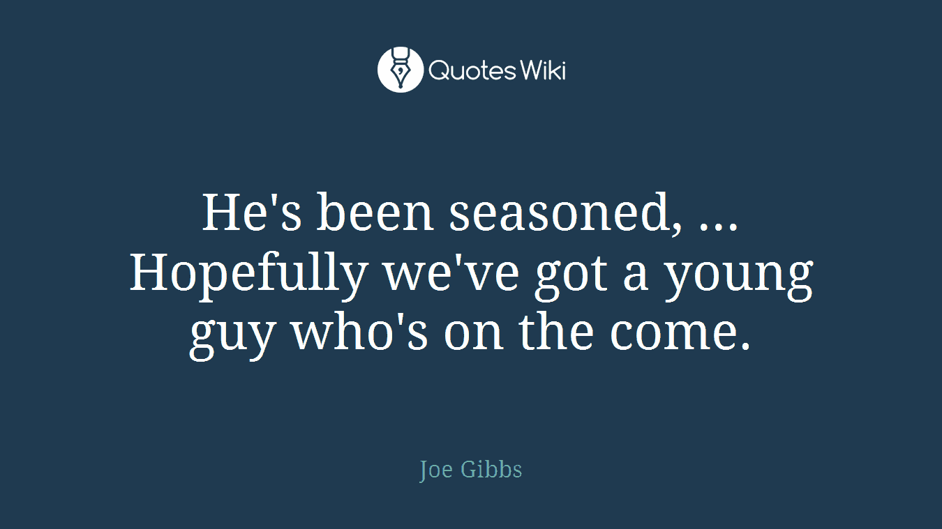 He's been seasoned, ... Hopefully we've got a young guy who's on the come.
