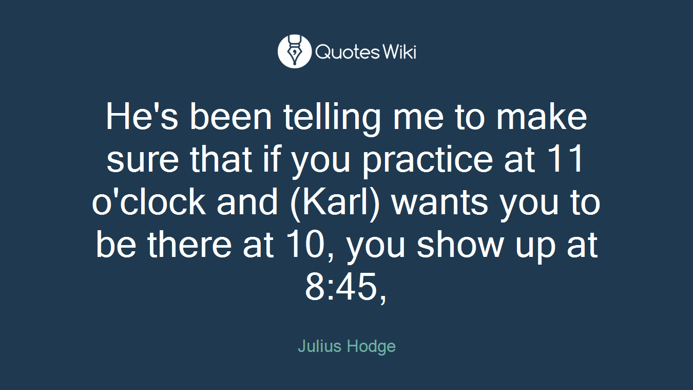 He's been telling me to make sure that if you practice at 11 o'clock and (Karl) wants you to be there at 10, you show up at 8:45,