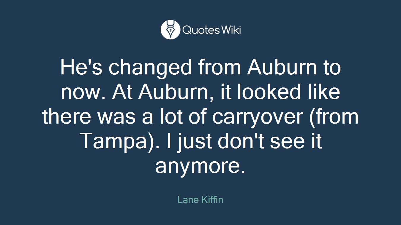 He's changed from Auburn to now. At Auburn, it looked like there was a lot of carryover (from Tampa). I just don't see it anymore.