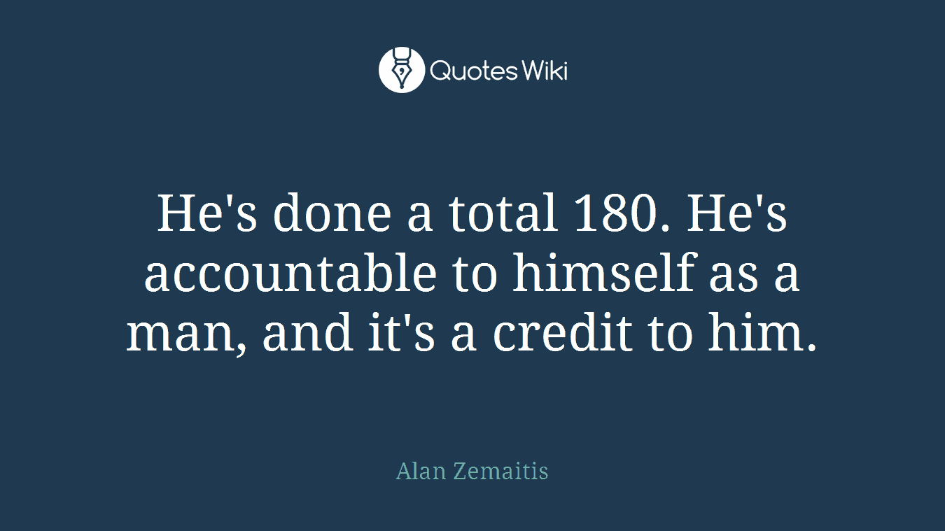 He's done a total 180. He's accountable to himself as a man, and it's a credit to him.
