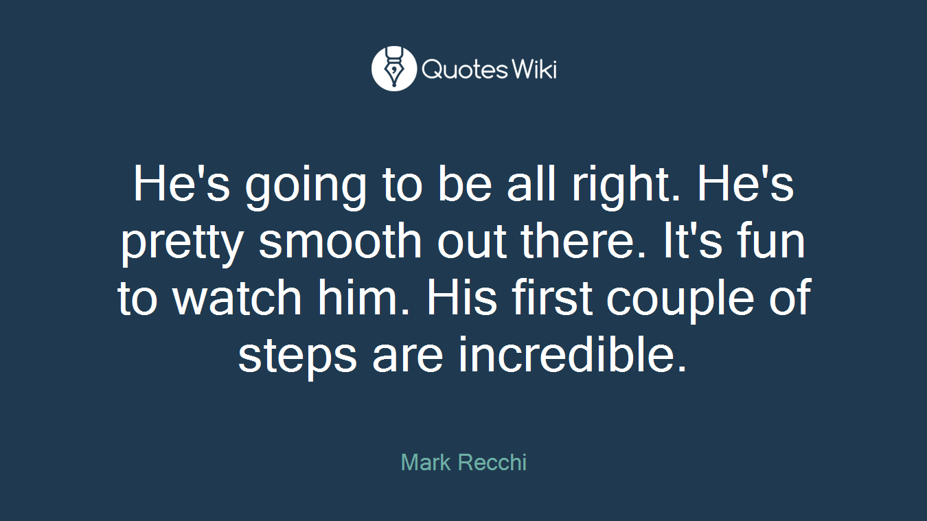 He's going to be all right. He's pretty smooth out there. It's fun to watch him. His first couple of steps are incredible.