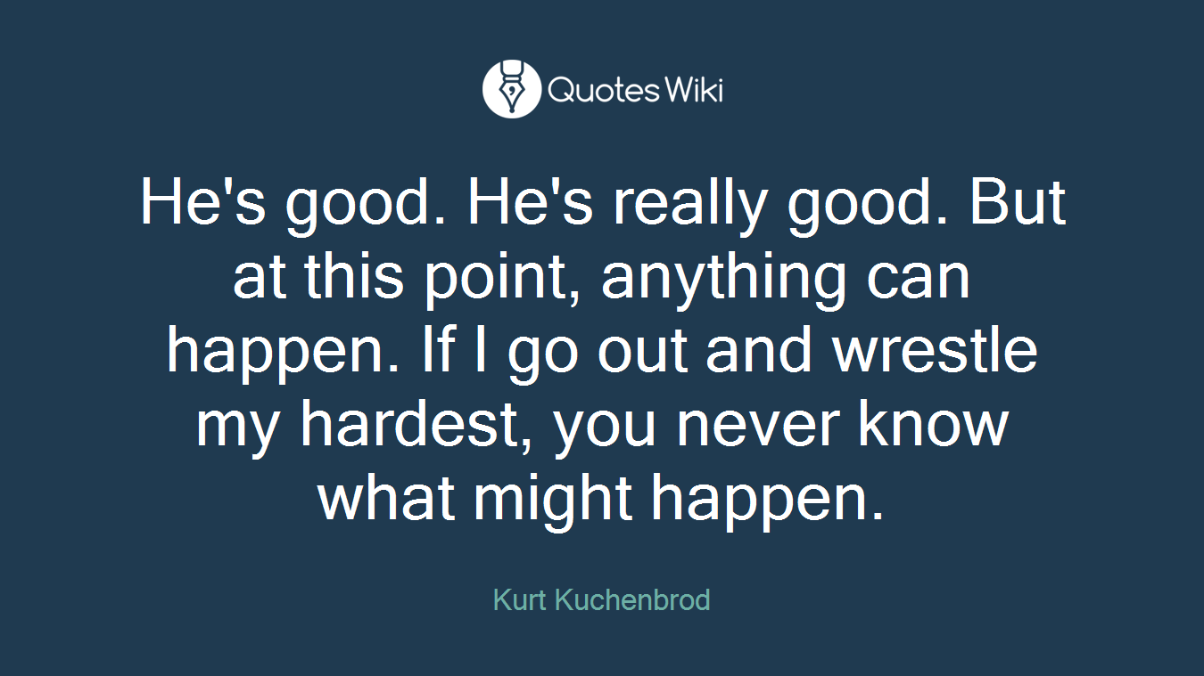 He's good. He's really good. But at this point, anything can happen. If I go out and wrestle my hardest, you never know what might happen.