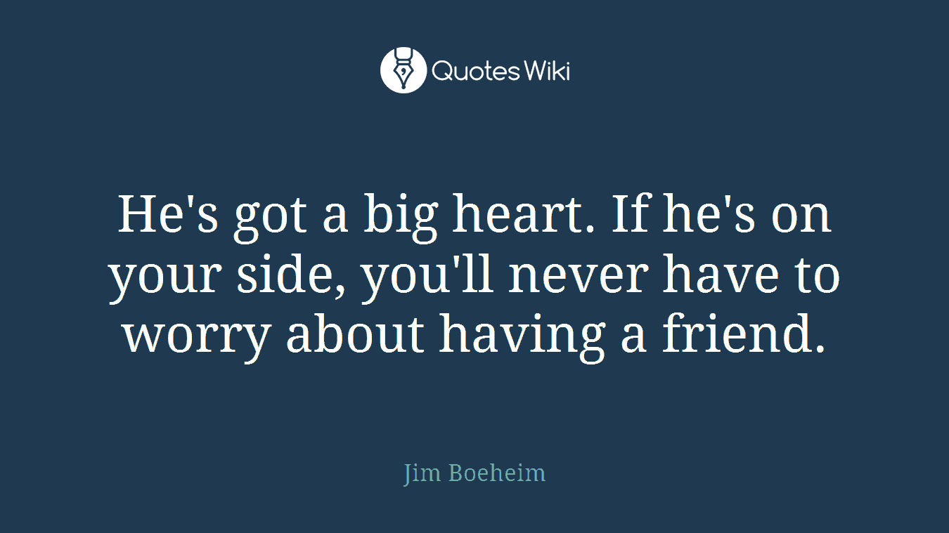 He's got a big heart. If he's on your side, you'll never have to worry about having a friend.