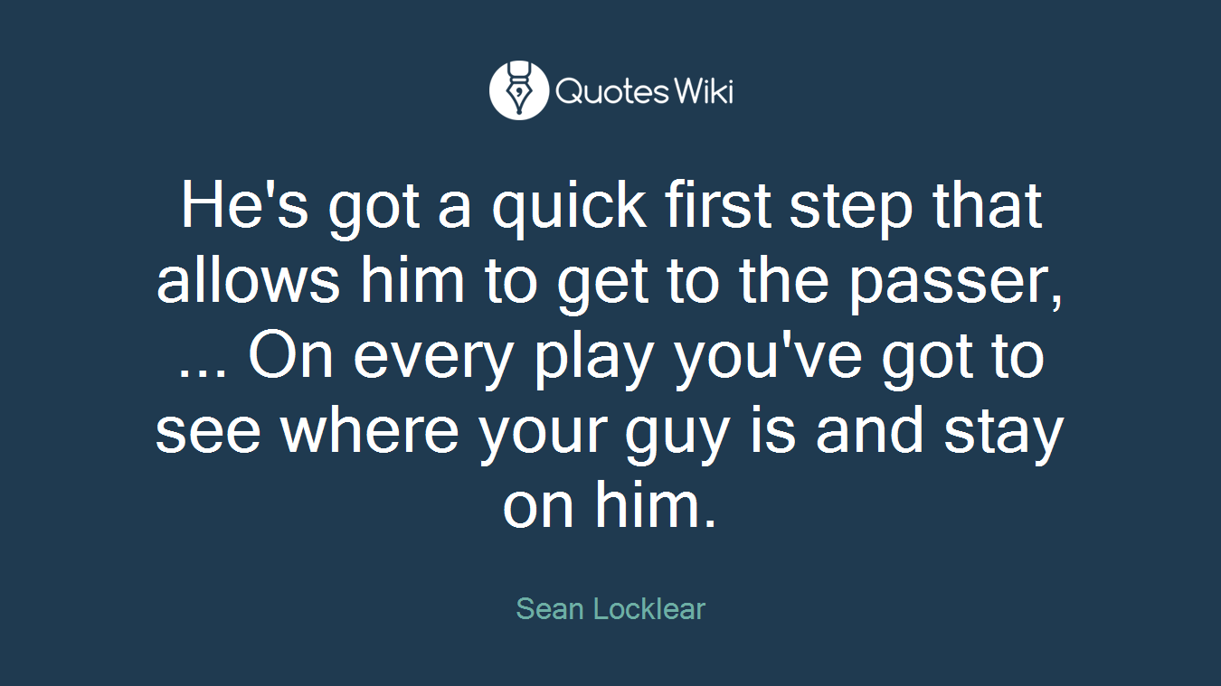 He's got a quick first step that allows him to get to the passer, ... On every play you've got to see where your guy is and stay on him.