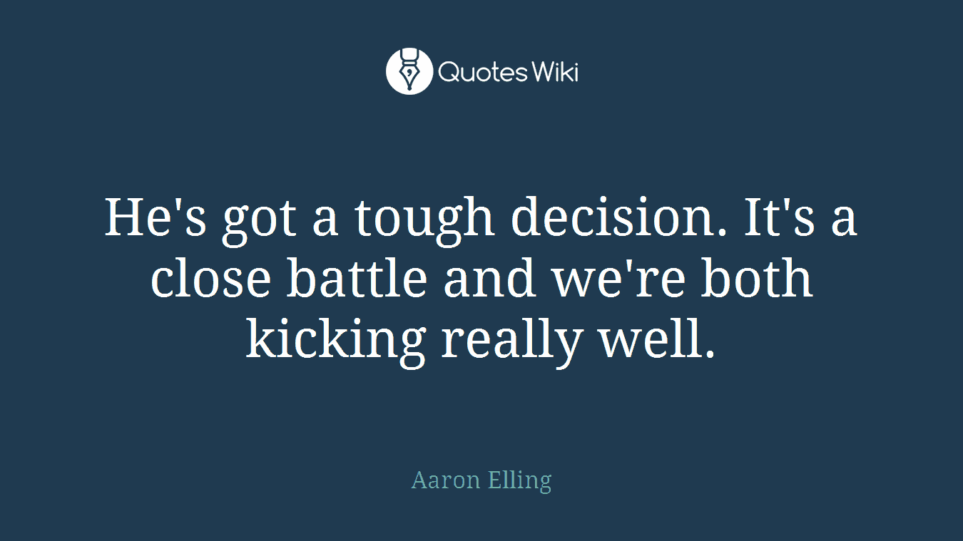 He's got a tough decision. It's a close battle and we're both kicking really well.