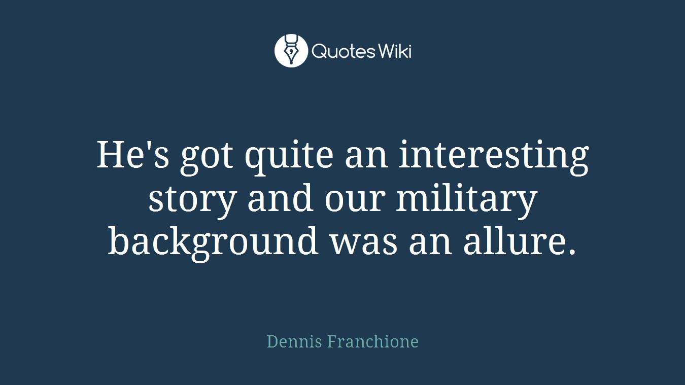 He's got quite an interesting story and our military background was an allure.