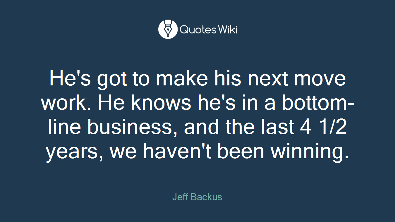 He's got to make his next move work. He knows he's in a bottom-line business, and the last 4 1/2 years, we haven't been winning.