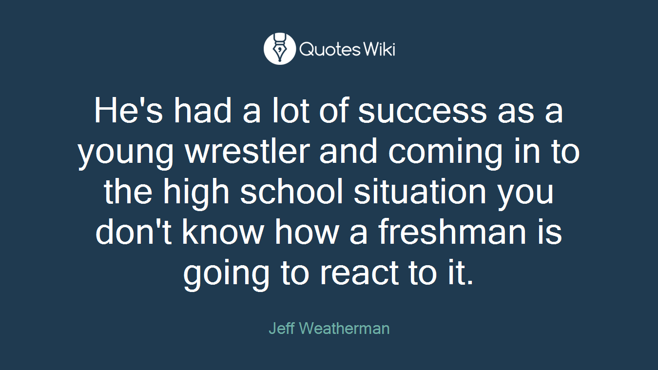 He's had a lot of success as a young wrestler and coming in to the high school situation you don't know how a freshman is going to react to it.