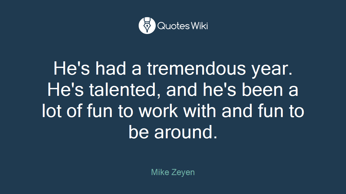 He's had a tremendous year. He's talented, and he's been a lot of fun to work with and fun to be around.