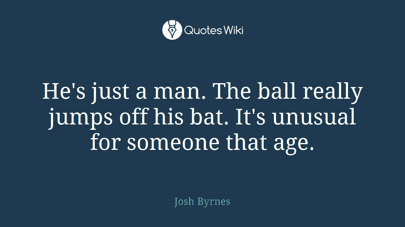 He's just a man. The ball really jumps off his bat. It's unusual for someone that age.