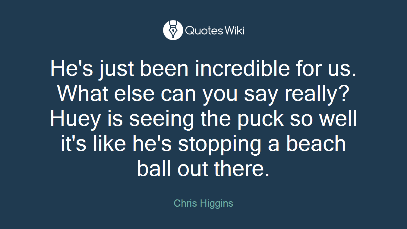 He's just been incredible for us. What else can you say really? Huey is seeing the puck so well it's like he's stopping a beach ball out there.