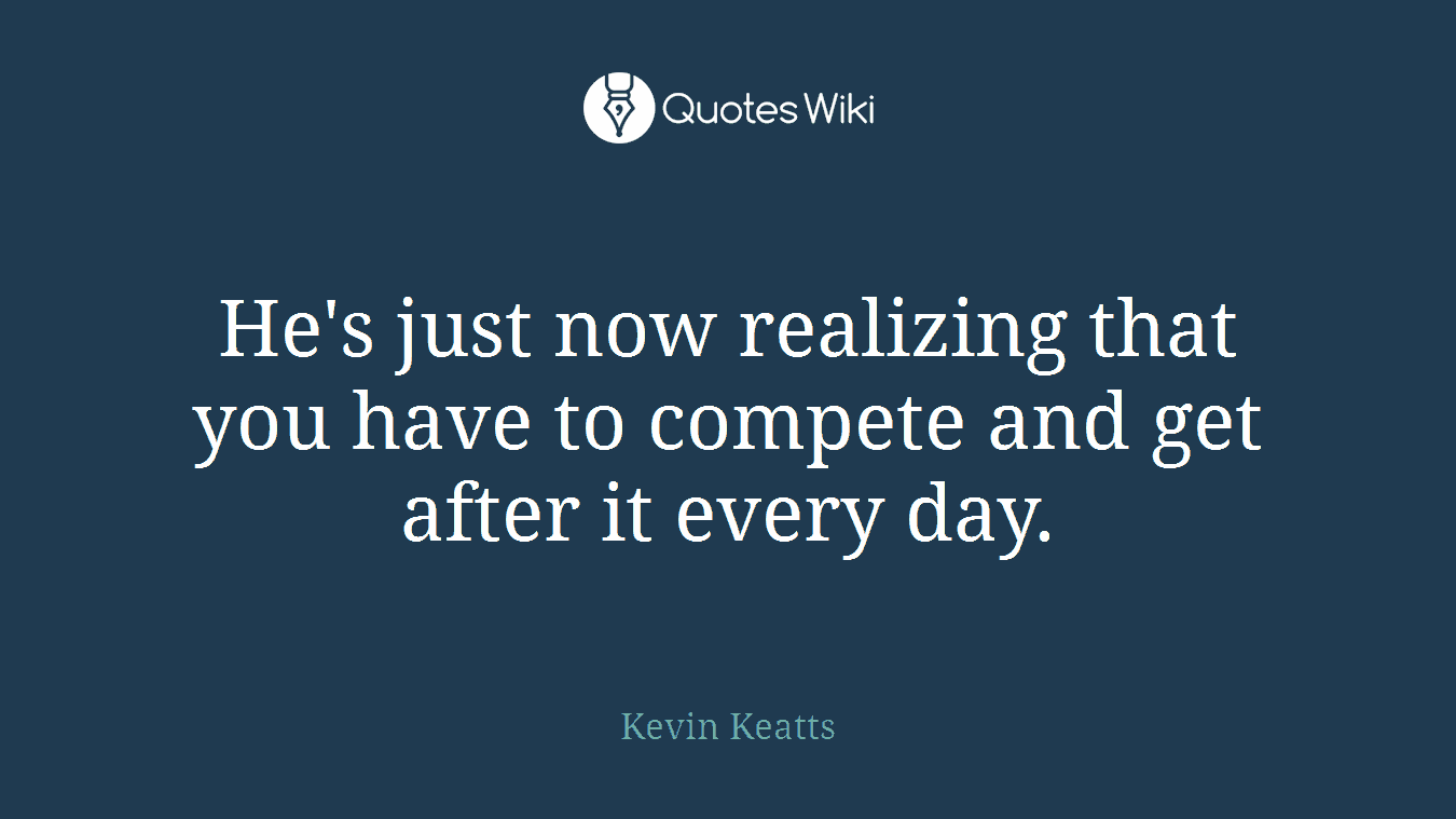 He's just now realizing that you have to compete and get after it every day.