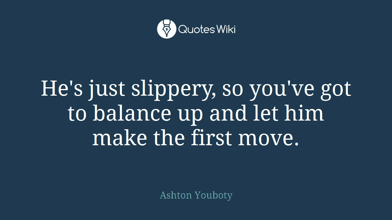 He's just slippery, so you've got to balance up and let him make the first move.