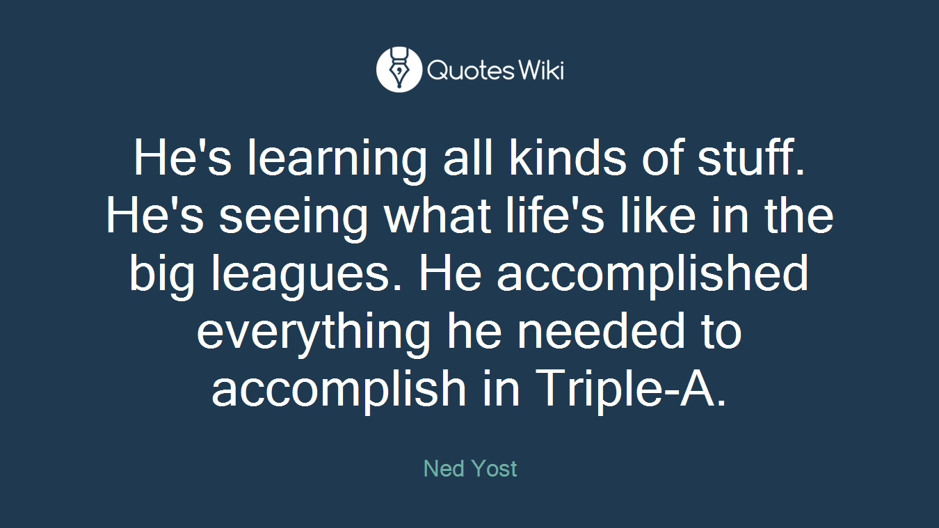 He's learning all kinds of stuff. He's seeing what life's like in the big leagues. He accomplished everything he needed to accomplish in Triple-A.