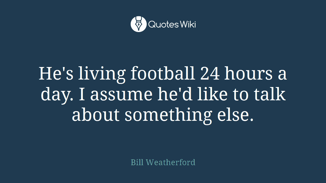 He's living football 24 hours a day. I assume he'd like to talk about something else.