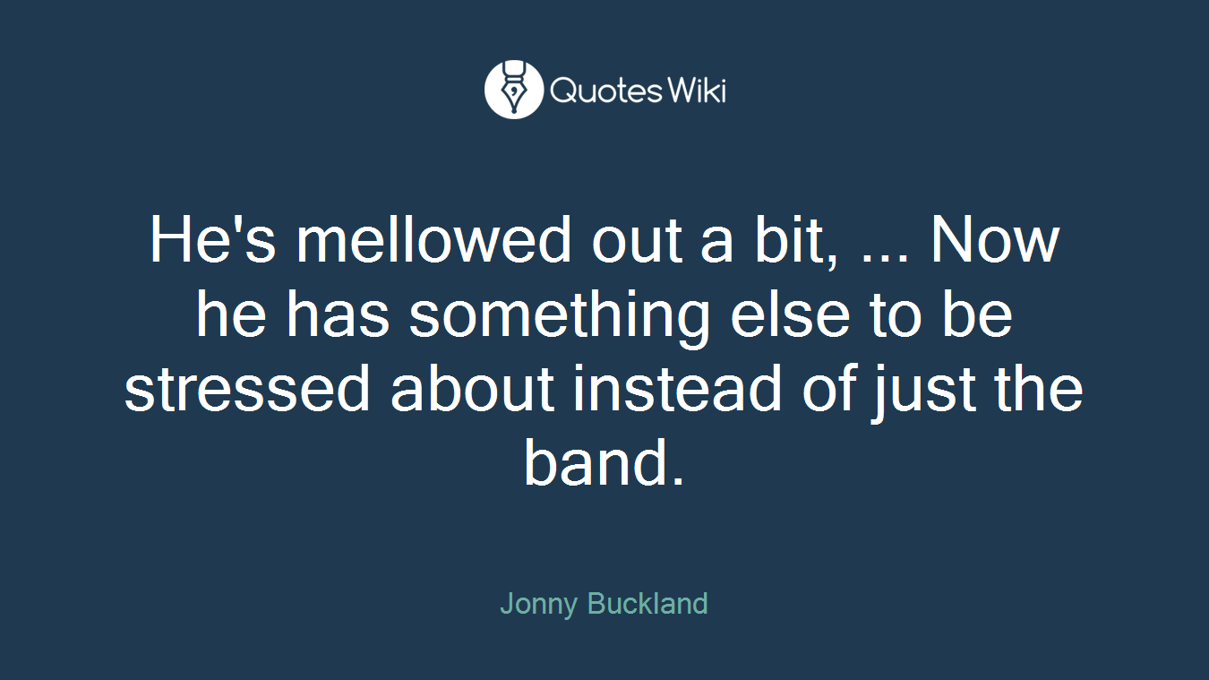 He's mellowed out a bit, ... Now he has something else to be stressed about instead of just the band.