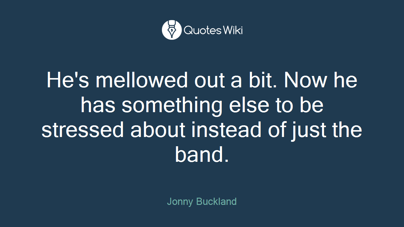 He's mellowed out a bit. Now he has something else to be stressed about instead of just the band.