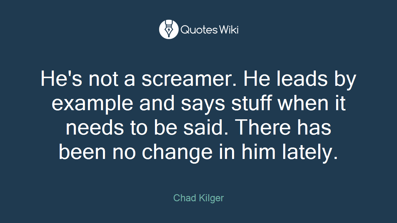 He's not a screamer. He leads by example and says stuff when it needs to be said. There has been no change in him lately.
