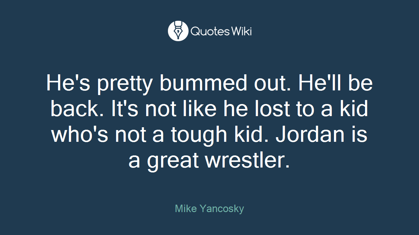 He's pretty bummed out. He'll be back. It's not like he lost to a kid who's not a tough kid. Jordan is a great wrestler.