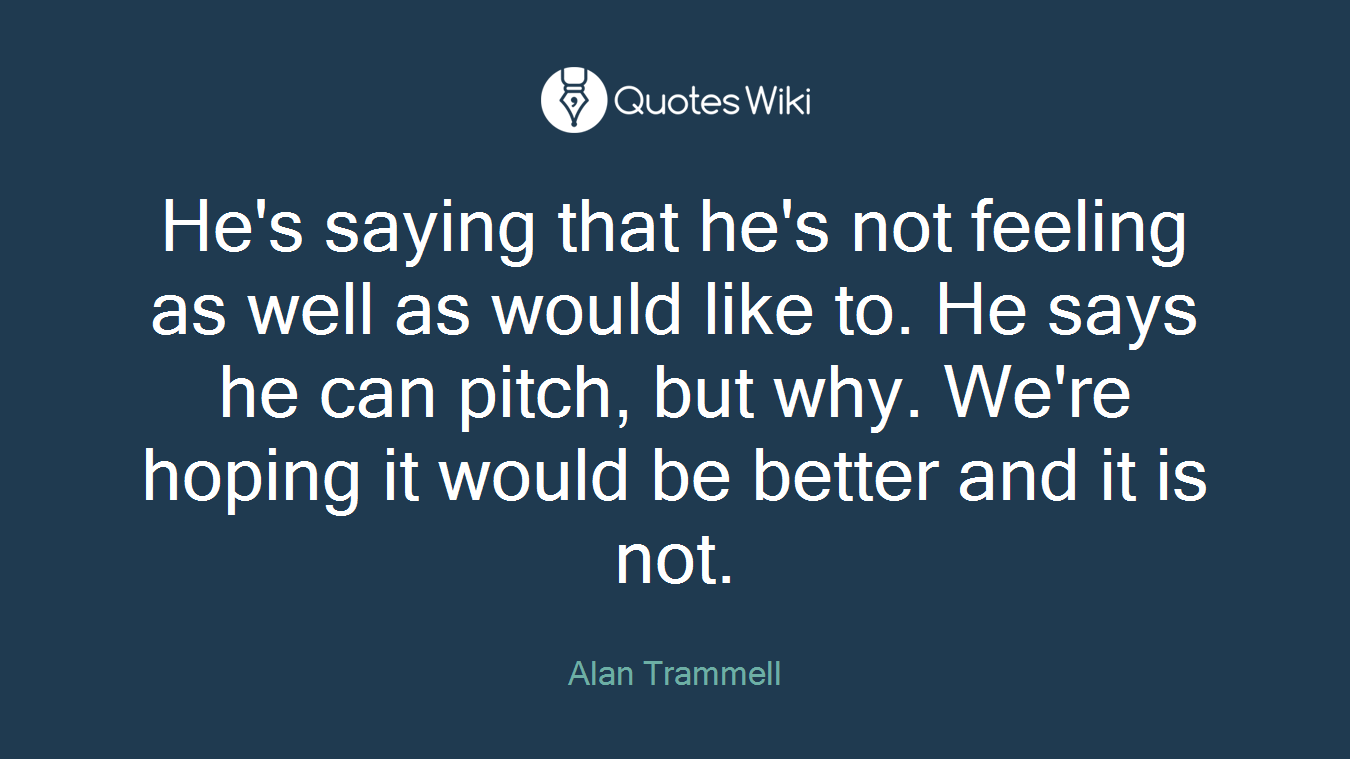 He's saying that he's not feeling as well as would like to. He says he can pitch, but why. We're hoping it would be better and it is not.