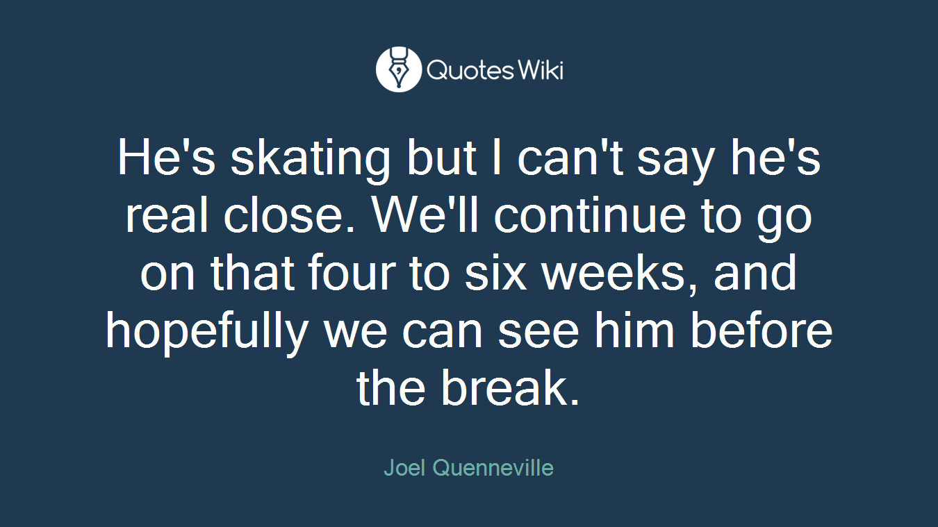 He's skating but I can't say he's real close. We'll continue to go on that four to six weeks, and hopefully we can see him before the break.