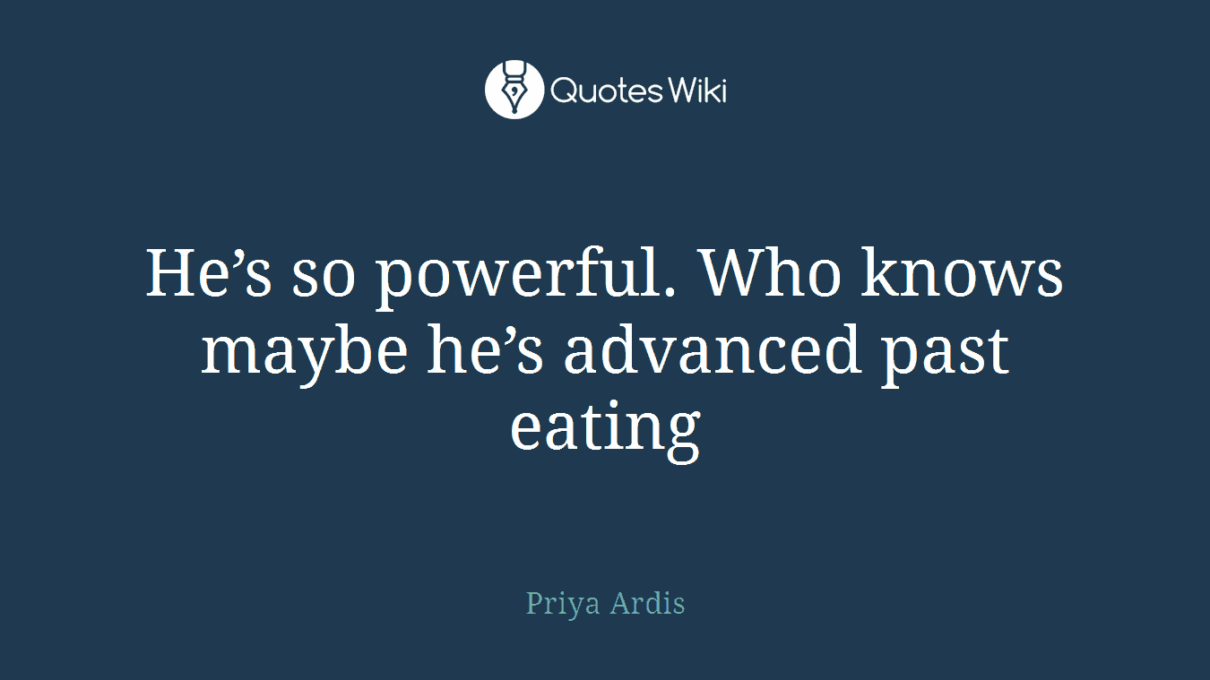 He’s so powerful. Who knows maybe he’s advanced past eating