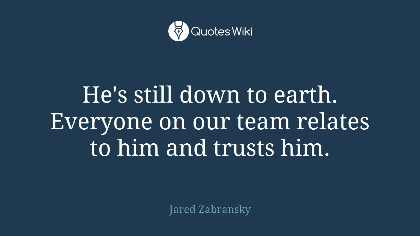 He's still down to earth. Everyone on our team relates to him and trusts him.