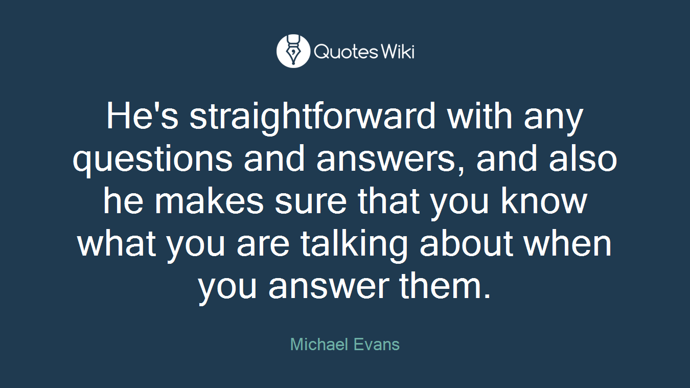 He's straightforward with any questions and answers, and also he makes sure that you know what you are talking about when you answer them.