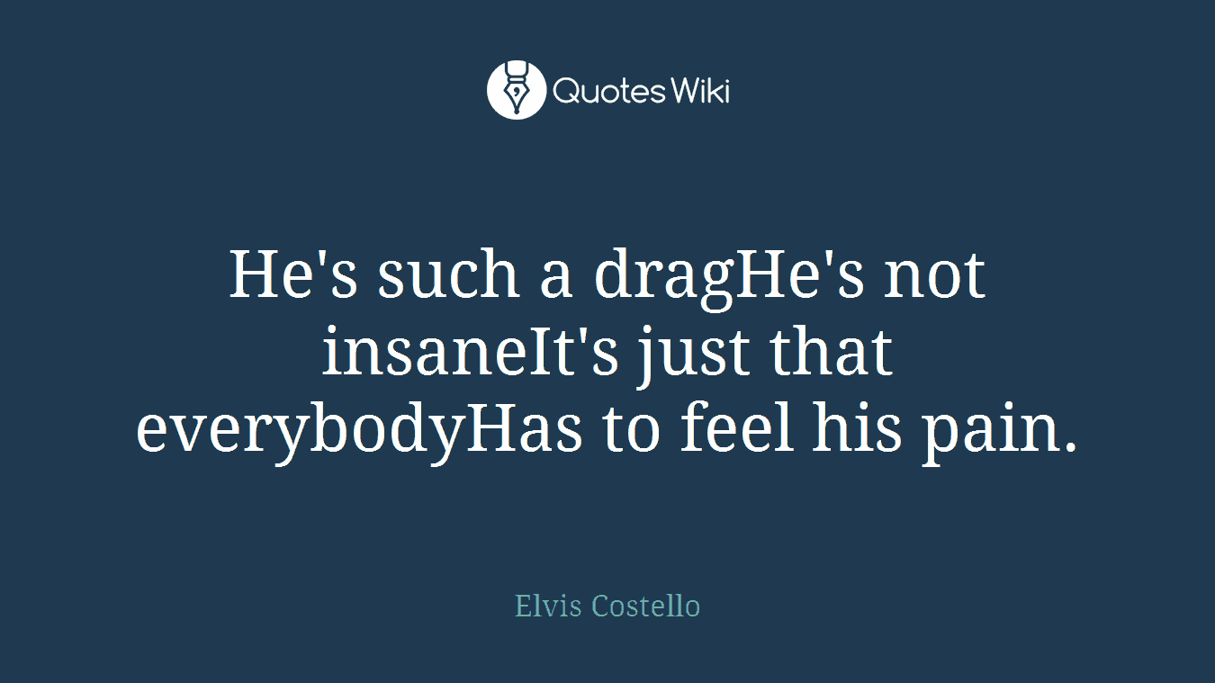 He's such a dragHe's not insaneIt's just that everybodyHas to feel his pain.