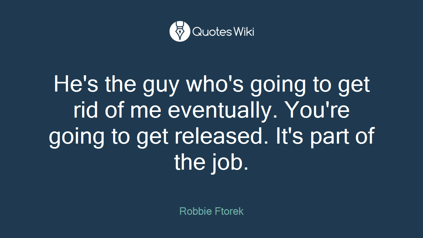He's the guy who's going to get rid of me eventually. You're going to get released. It's part of the job.