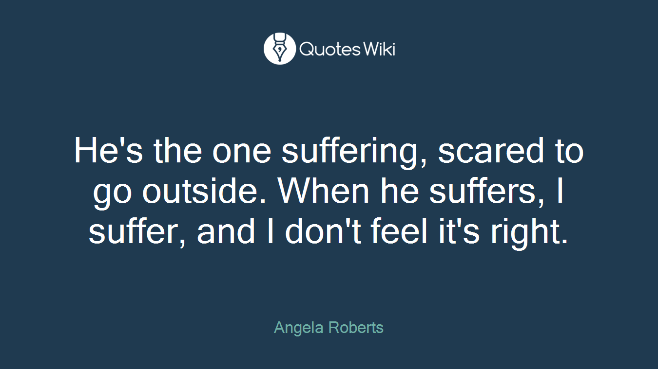 He's the one suffering, scared to go outside. When he suffers, I suffer, and I don't feel it's right.
