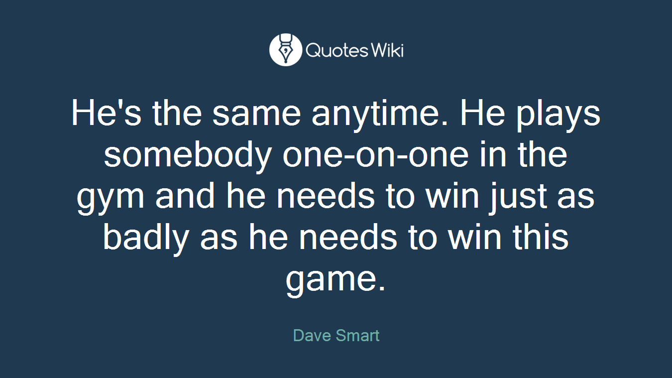 He's the same anytime. He plays somebody one-on-one in the gym and he needs to win just as badly as he needs to win this game.