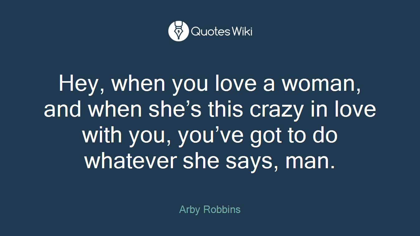 Hey, when you love a woman, and when she’s this crazy in love with you, you’ve got to do whatever she says, man.