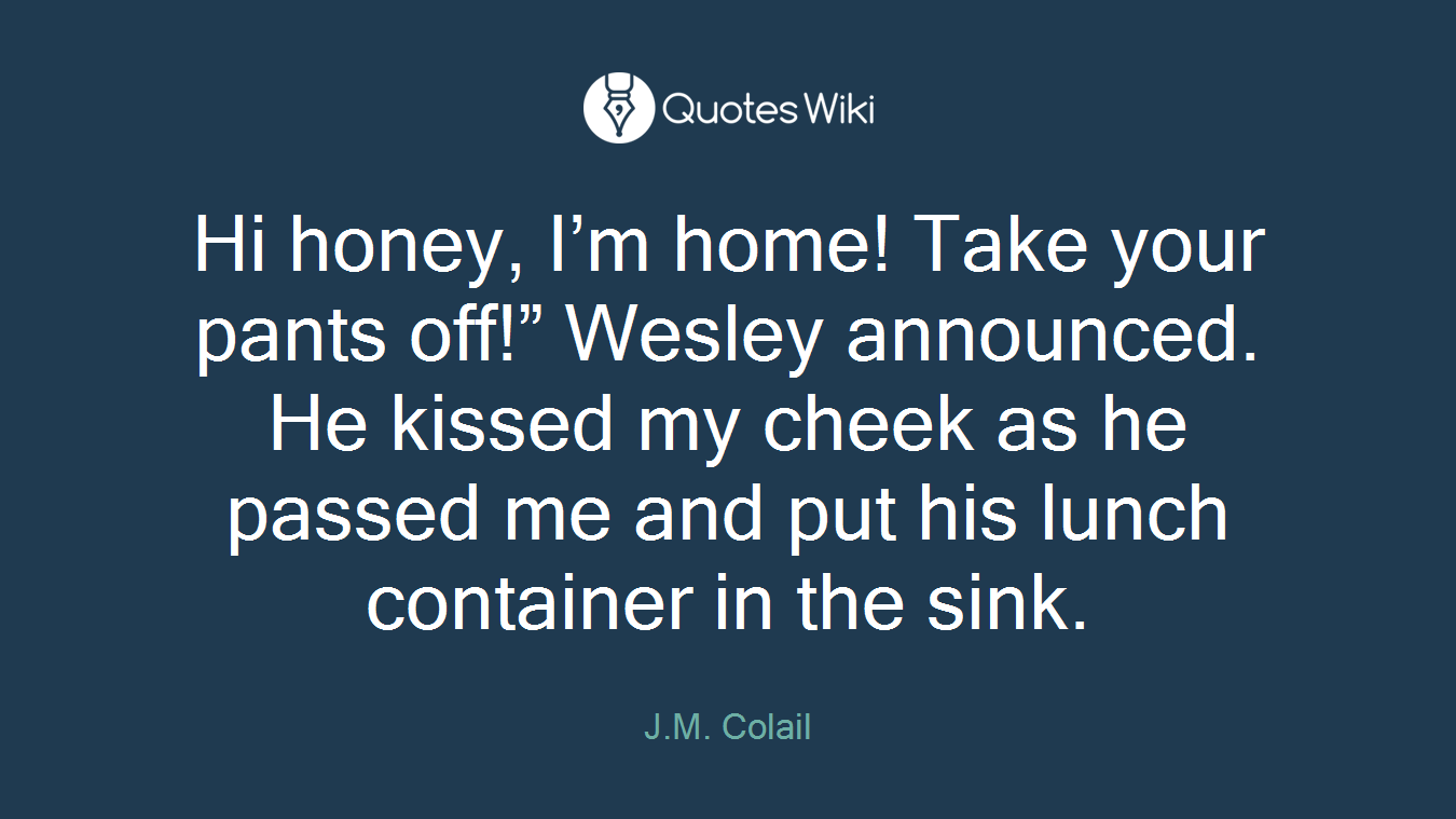 Hi honey, I’m home! Take your pants off!” Wesley announced. He kissed my cheek as he passed me and put his lunch container in the sink.
