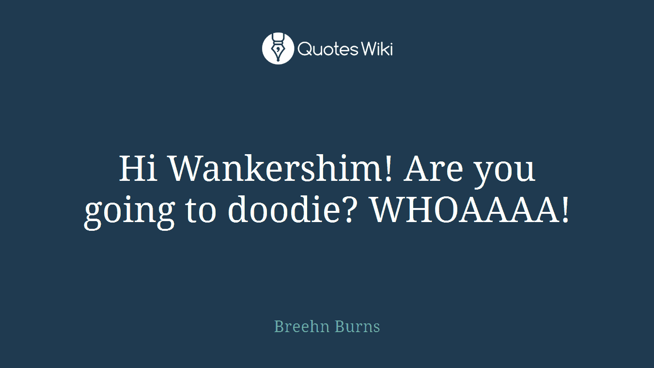 Hi Wankershim! Are you going to doodie? WHOAAAA!