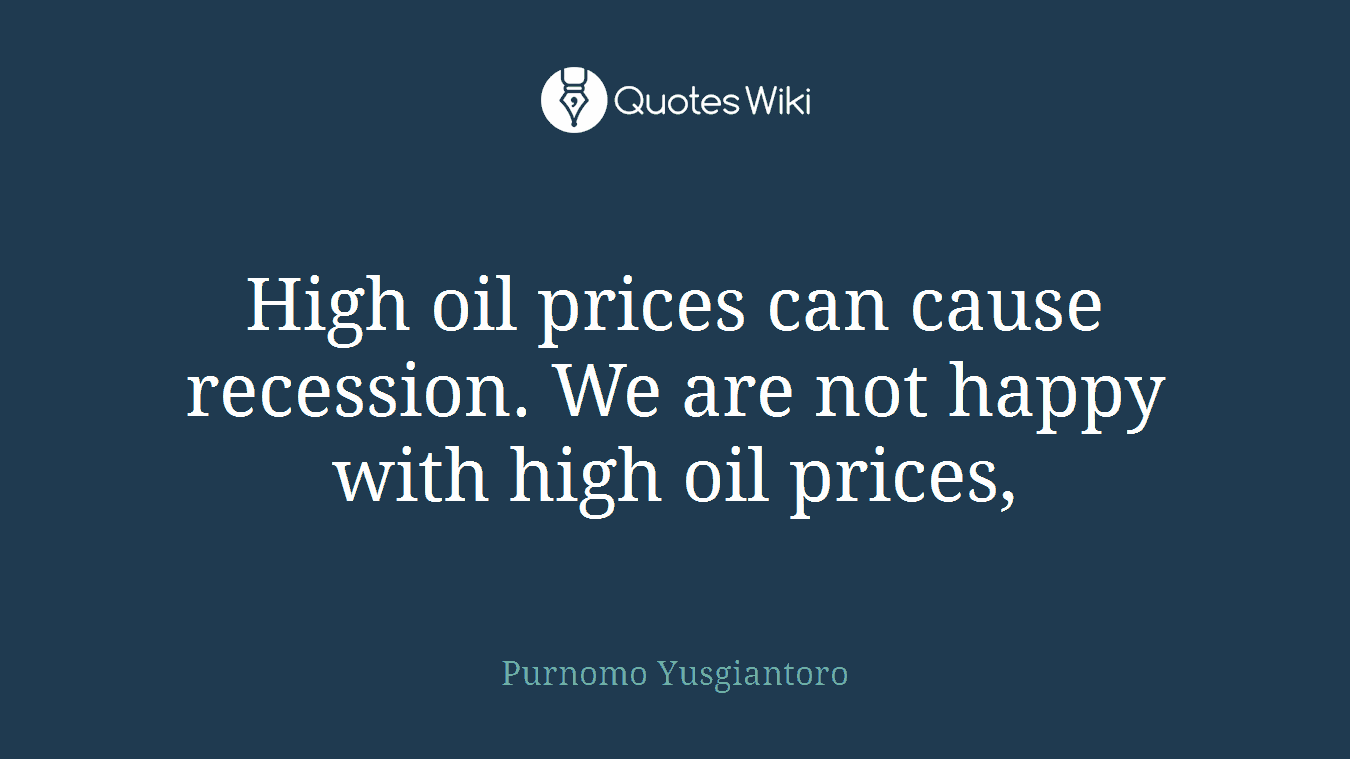 High oil prices can cause recession. We are not happy with high oil prices,