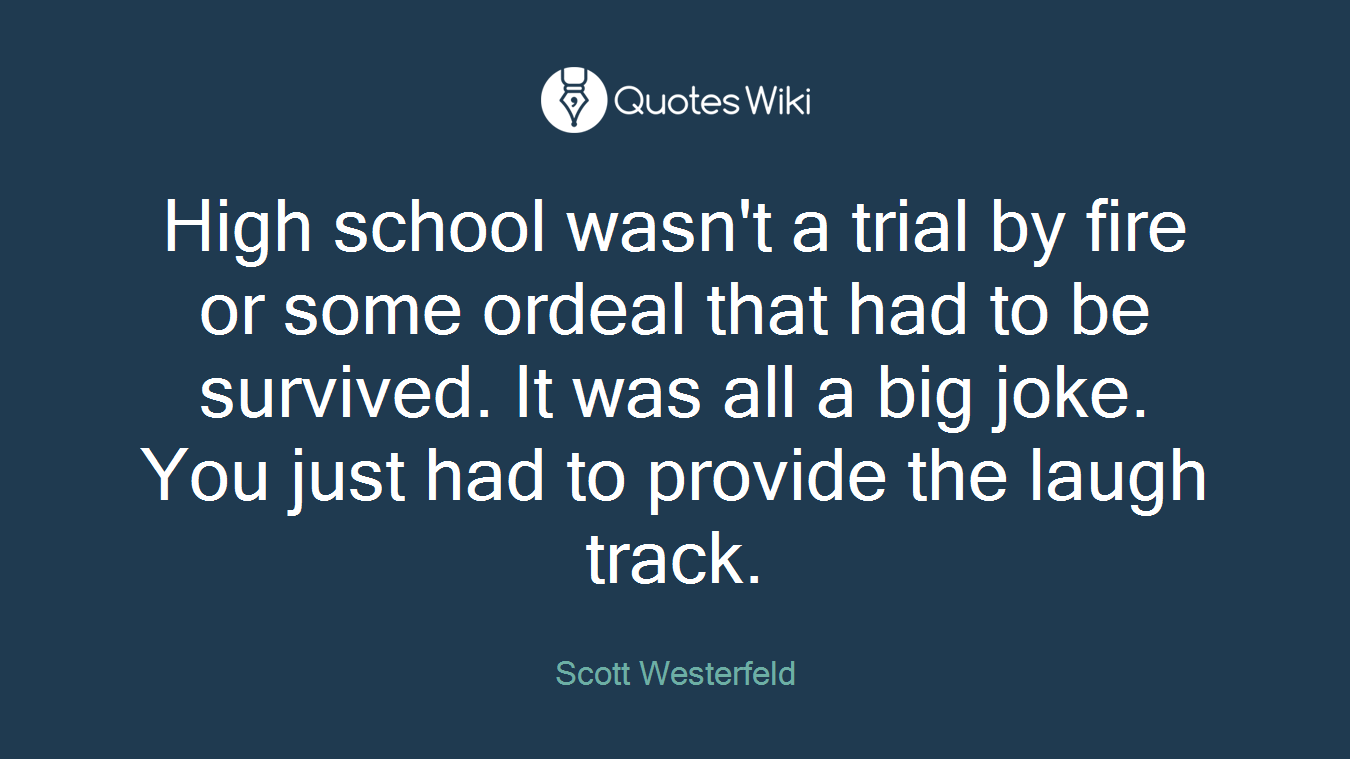 High school wasn't a trial by fire or some ordeal that had to be survived. It was all a big joke. You just had to provide the laugh track.