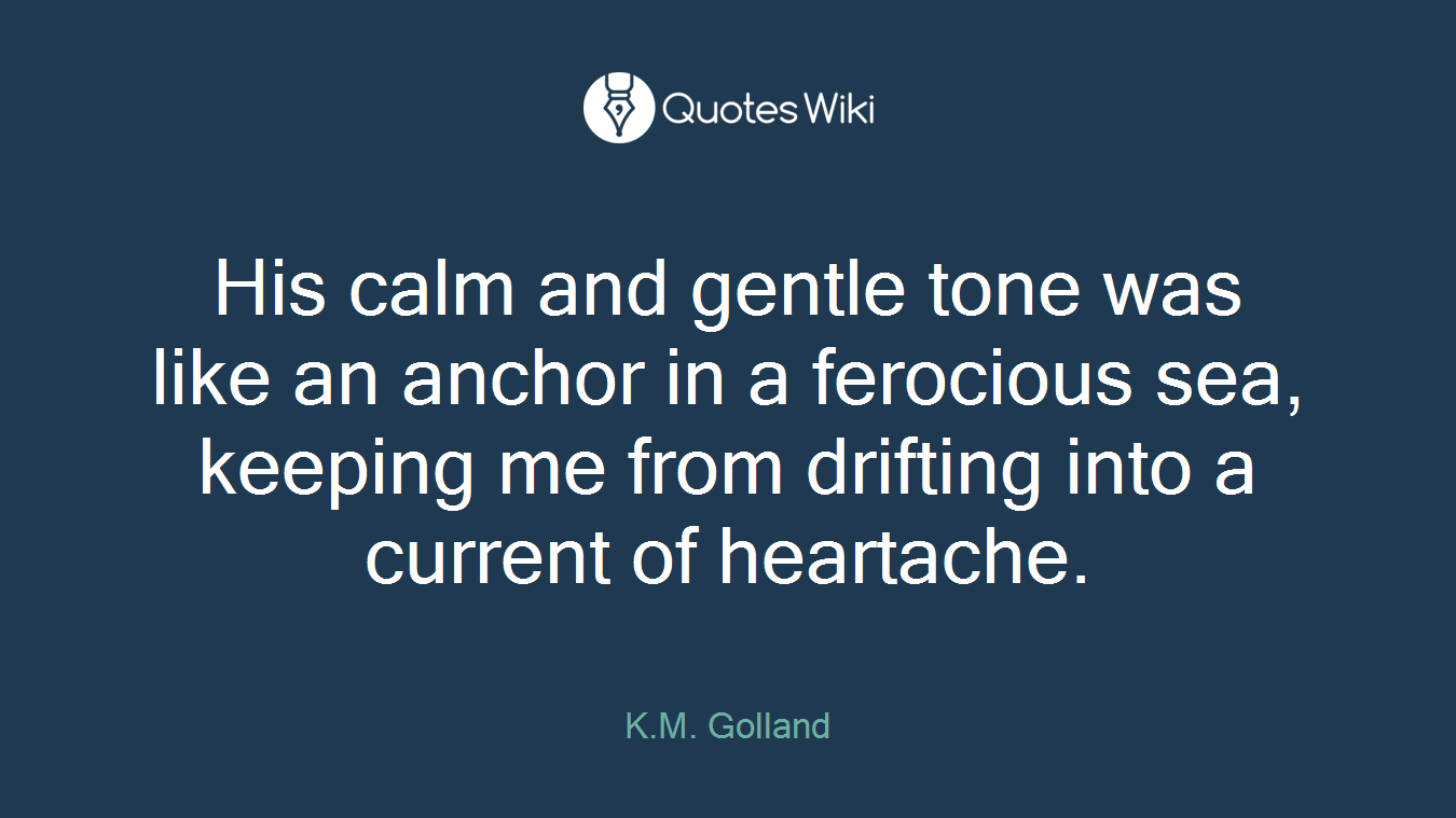 His calm and gentle tone was like an anchor in a ferocious sea, keeping me from drifting into a current of heartache.