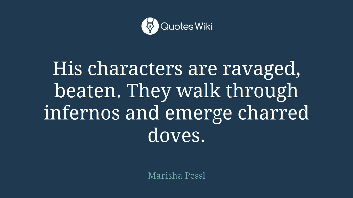 His characters are ravaged, beaten. They walk through infernos and emerge charred doves.