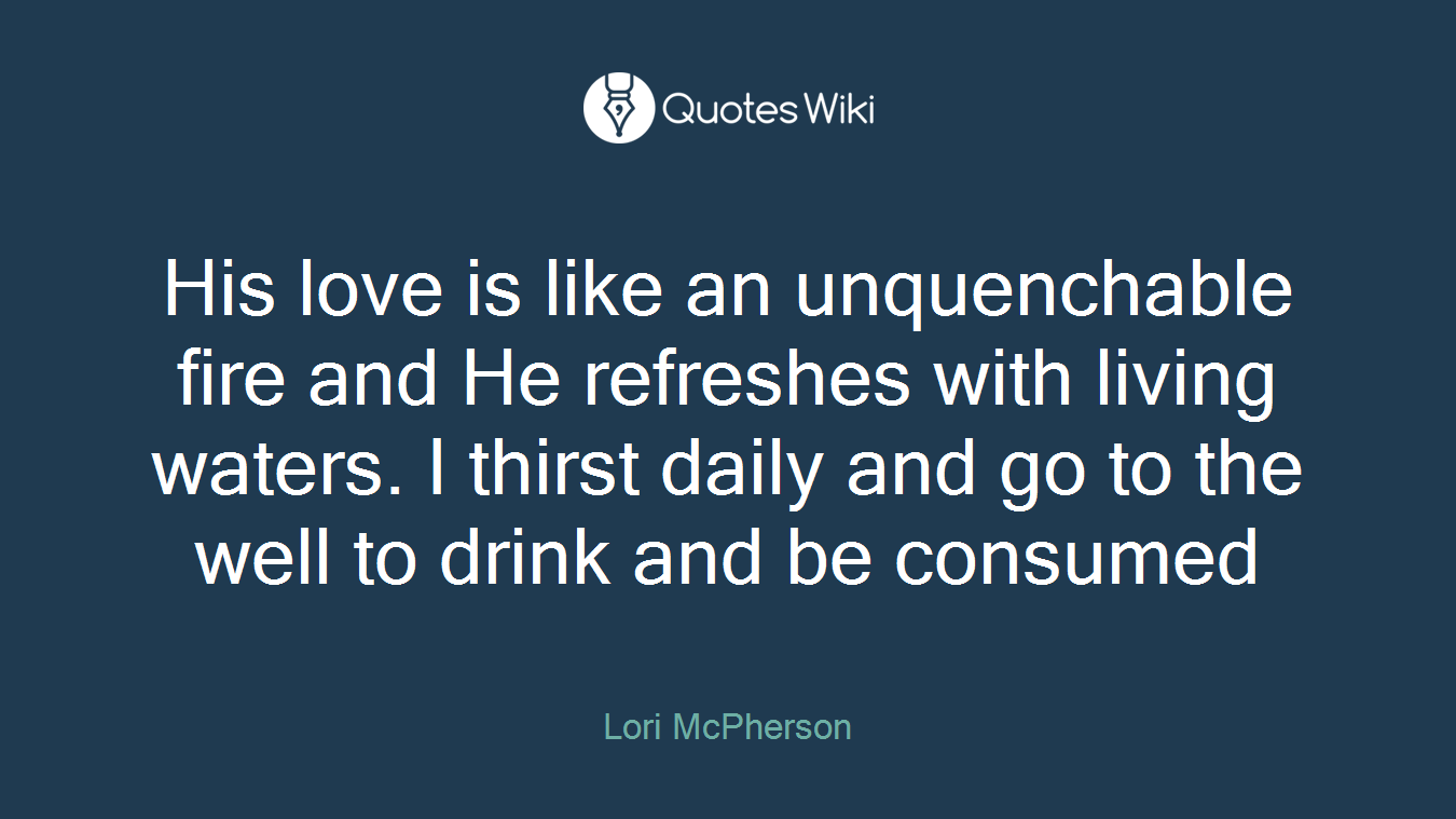 His love is like an unquenchable fire and He refreshes with living waters. I thirst daily and go to the well to drink and be consumed