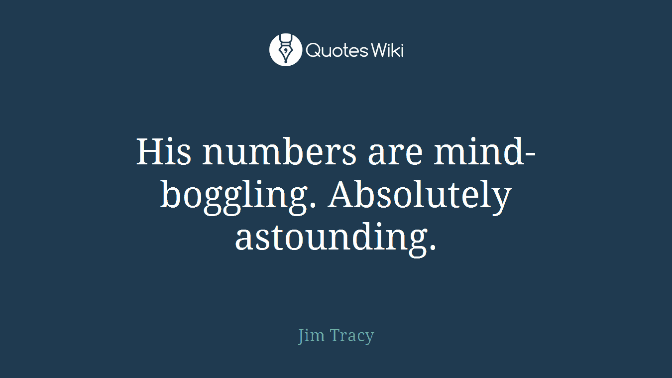 His numbers are mind-boggling. Absolutely astounding.