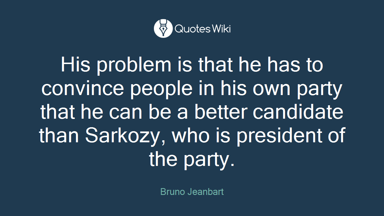 His problem is that he has to convince people in his own party that he can be a better candidate than Sarkozy, who is president of the party.