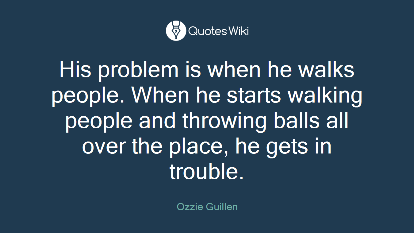 His problem is when he walks people. When he starts walking people and throwing balls all over the place, he gets in trouble.