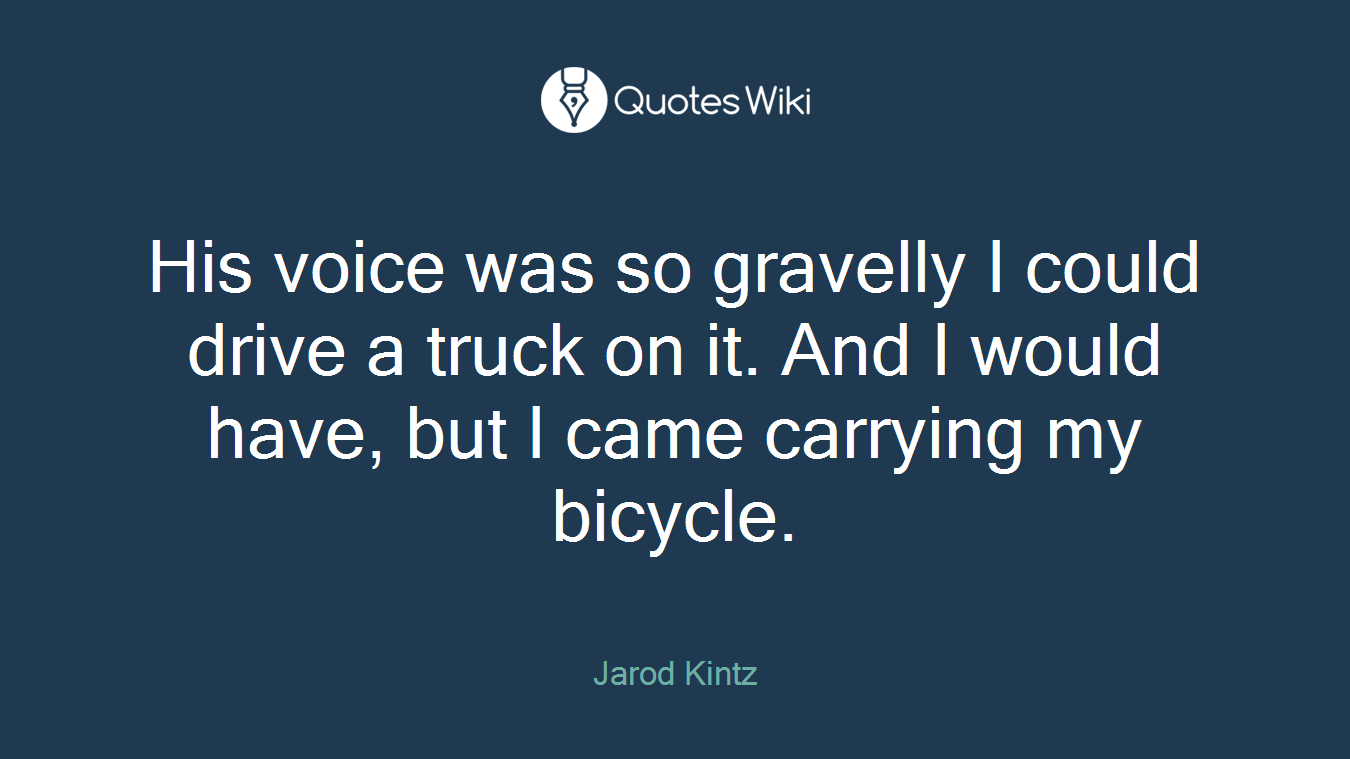 His voice was so gravelly I could drive a truck on it. And I would have, but I came carrying my bicycle.